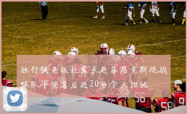 独行侠老板杜蒙亲赴菲尼克斯观战球队半场落后近20分令人担忧