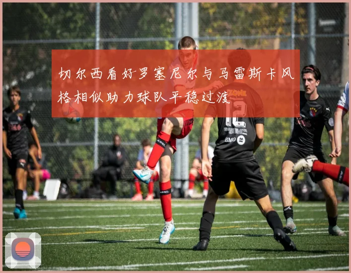 切尔西看好罗塞尼尔与马雷斯卡风格相似助力球队平稳过渡