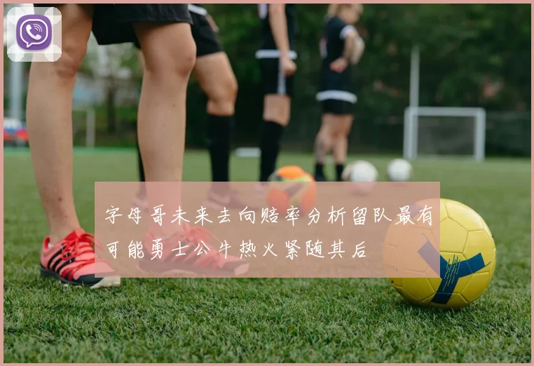 字母哥未来去向赔率分析留队最有可能勇士公牛热火紧随其后