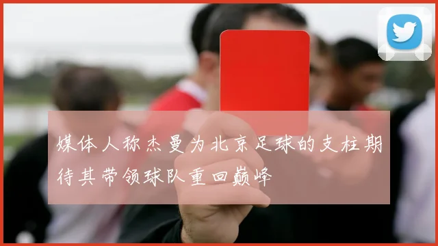 媒体人称杰曼为北京足球的支柱期待其带领球队重回巅峰
