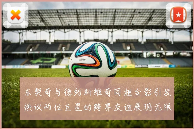 东契奇与德约科维奇同框合影引发热议两位巨星的跨界友谊展现无限魅力