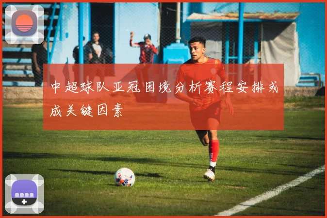 中超球队亚冠困境分析赛程安排或成关键因素