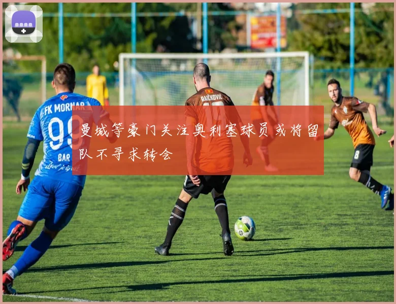 曼城等豪门关注奥利塞球员或将留队不寻求转会