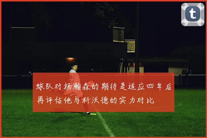 球队对杨瀚森的期待是适应四年后再评估他与科沃德的实力对比