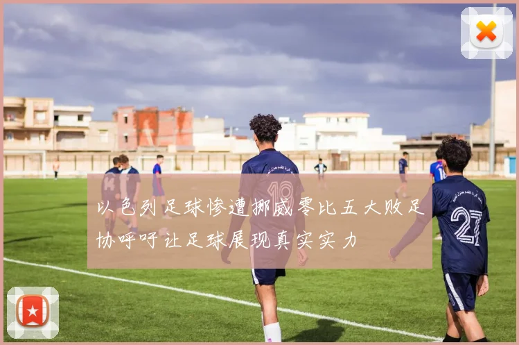 以色列足球惨遭挪威零比五大败足协呼吁让足球展现真实实力