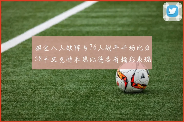 掘金八人缺阵与76人战平半场比分58平皮克特和恩比德各有精彩表现