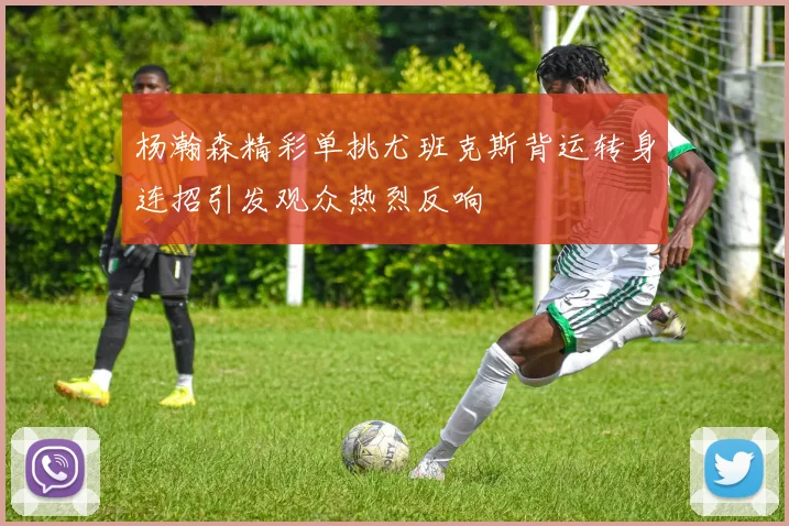 杨瀚森精彩单挑尤班克斯背运转身连招引发观众热烈反响