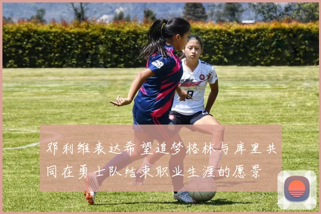 邓利维表达希望追梦格林与库里共同在勇士队结束职业生涯的愿景