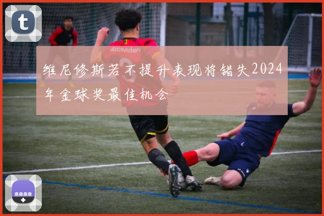 维尼修斯若不提升表现将错失2024年金球奖最佳机会