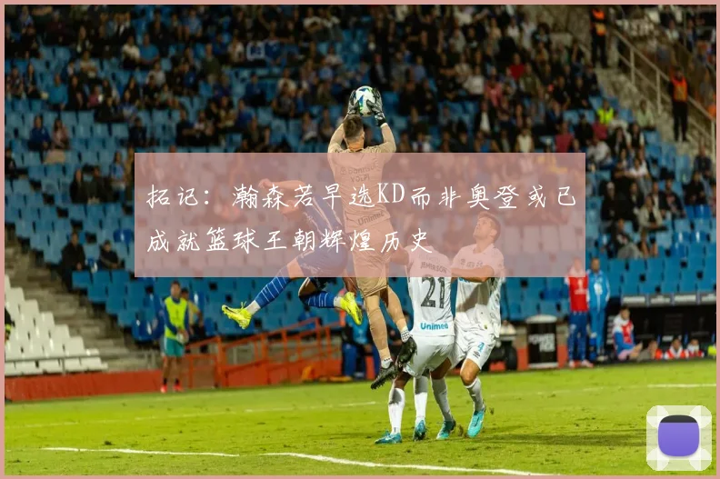 拓记：瀚森若早选KD而非奥登或已成就篮球王朝辉煌历史
