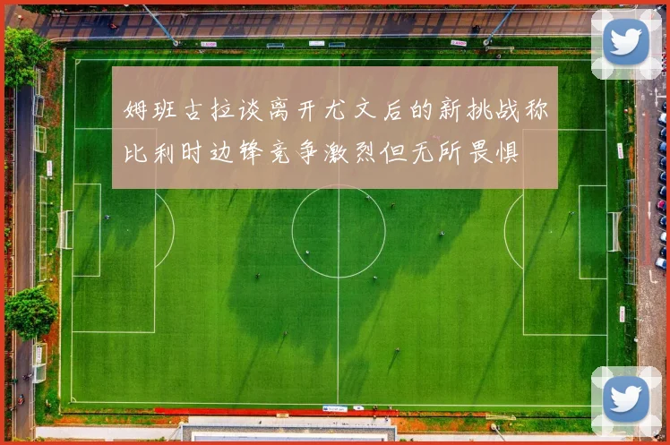 姆班古拉谈离开尤文后的新挑战称比利时边锋竞争激烈但无所畏惧