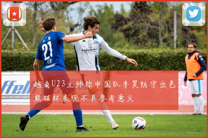 越南U23主帅称中国队李昊防守出色熊猫杯表现不具参考意义