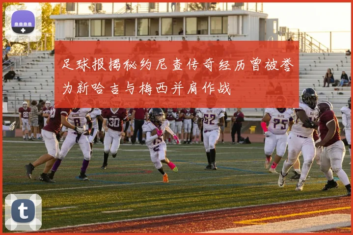 足球报揭秘约尼查传奇经历曾被誉为新哈吉与梅西并肩作战
