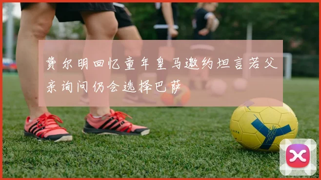 费尔明回忆童年皇马邀约坦言若父亲询问仍会选择巴萨