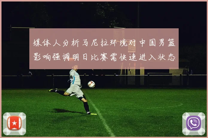 媒体人分析马尼拉环境对中国男篮影响强调明日比赛需快速进入状态